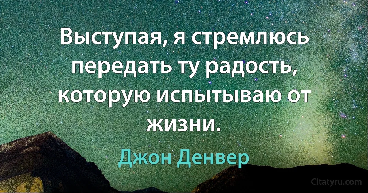 Выступая, я стремлюсь передать ту радость, которую испытываю от жизни. (Джон Денвер)