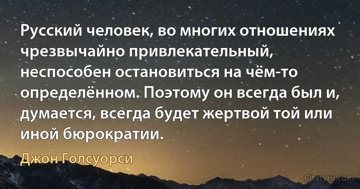 Русский человек, во многих отношениях чрезвычайно привлекательный, неспособен остановиться на чём-то определённом. Поэтому он всегда был и, думается, всегда будет жертвой той или иной бюрократии. (Джон Голсуорси)