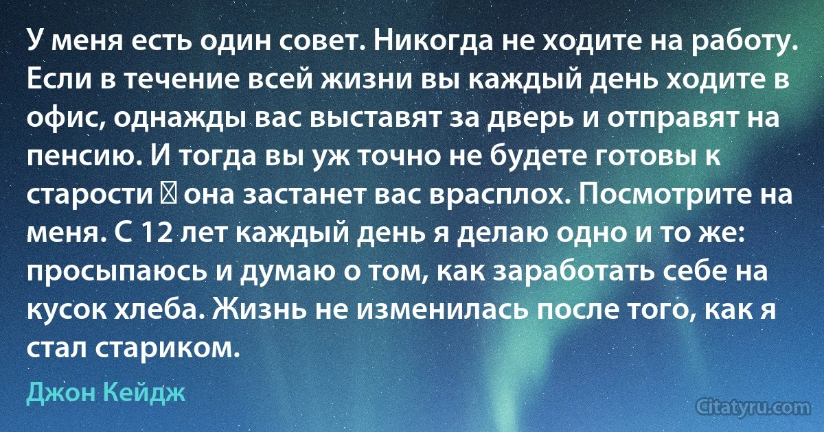 У меня есть один совет. Никогда не ходите на работу. Если в течение всей жизни вы каждый день ходите в офис, однажды вас выставят за дверь и отправят на пенсию. И тогда вы уж точно не будете готовы к старости ― она застанет вас врасплох. Посмотрите на меня. С 12 лет каждый день я делаю одно и то же: просыпаюсь и думаю о том, как заработать себе на кусок хлеба. Жизнь не изменилась после того, как я стал стариком. (Джон Кейдж)