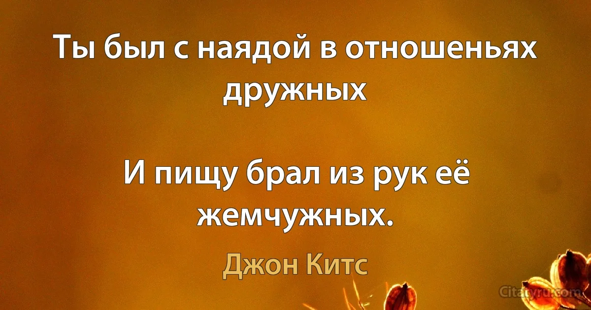 Ты был с наядой в отношеньях дружных

И пищу брал из рук её жемчужных. (Джон Китс)