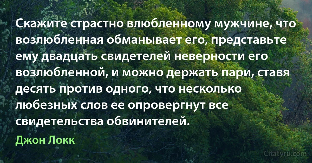 Скажите страстно влюбленному мужчине, что возлюбленная обманывает его, представьте ему двадцать свидетелей неверности его возлюбленной, и можно держать пари, ставя десять против одного, что несколько любезных слов ее опровергнут все свидетельства обвинителей. (Джон Локк)