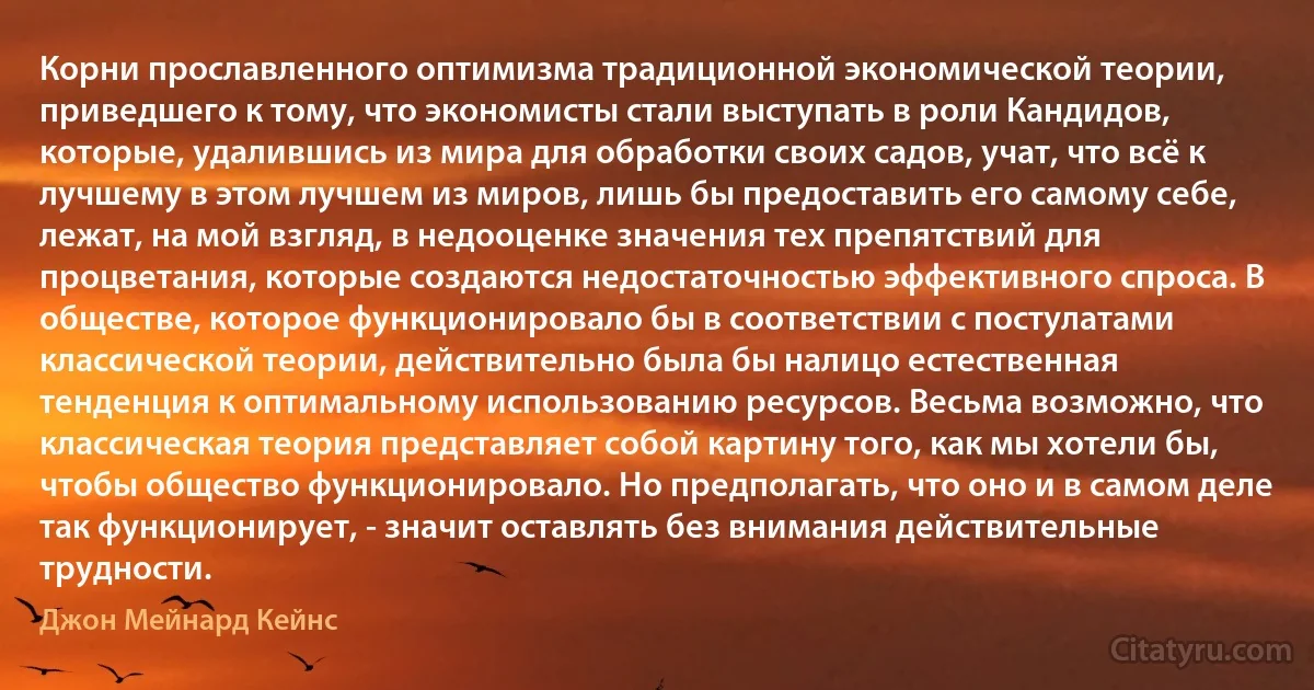 Корни прославленного оптимизма традиционной экономической теории, приведшего к тому, что экономисты стали выступать в роли Кандидов, которые, удалившись из мира для обработки своих садов, учат, что всё к лучшему в этом лучшем из миров, лишь бы предоставить его самому себе, лежат, на мой взгляд, в недооценке значения тех препятствий для процветания, которые создаются недостаточностью эффективного спроса. В обществе, которое функционировало бы в соответствии с постулатами классической теории, действительно была бы налицо естественная тенденция к оптимальному использованию ресурсов. Весьма возможно, что классическая теория представляет собой картину того, как мы хотели бы, чтобы общество функционировало. Но предполагать, что оно и в самом деле так функционирует, - значит оставлять без внимания действительные трудности. (Джон Мейнард Кейнс)