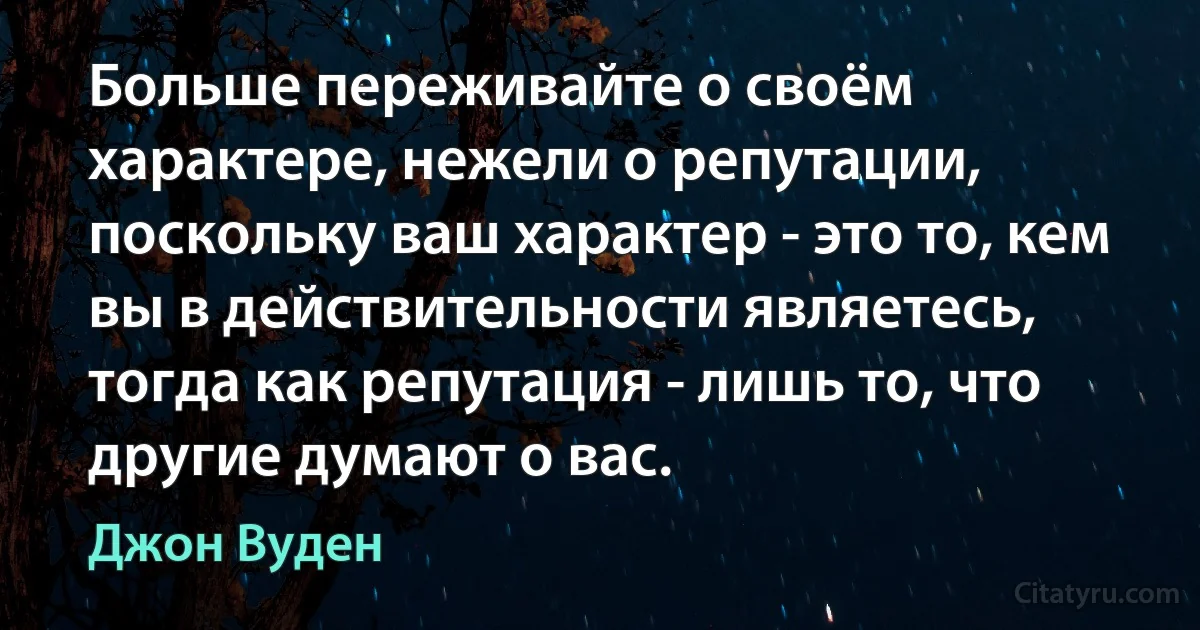 Больше переживайте о своём характере, нежели о репутации, поскольку ваш характер - это то, кем вы в действительности являетесь, тогда как репутация - лишь то, что другие думают о вас. (Джон Вуден)