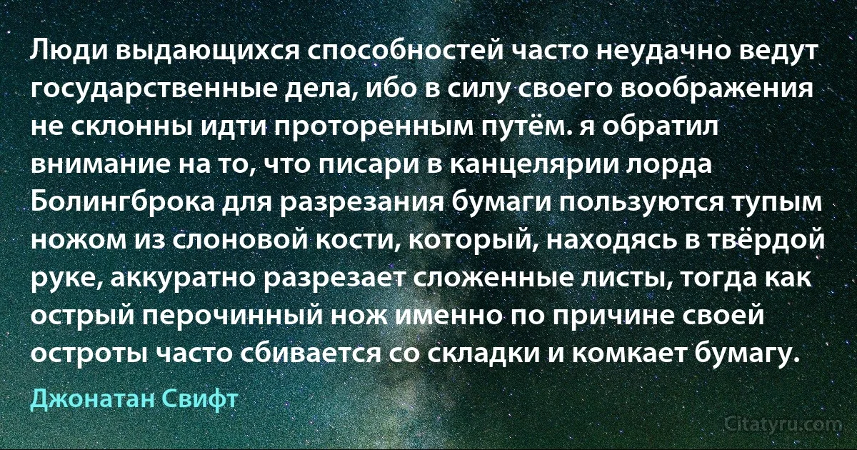 Люди выдающихся способностей часто неудачно ведут государственные дела, ибо в силу своего воображения не склонны идти проторенным путём. я обратил внимание на то, что писари в канцелярии лорда Болингброка для разрезания бумаги пользуются тупым ножом из слоновой кости, который, находясь в твёрдой руке, аккуратно разрезает сложенные листы, тогда как острый перочинный нож именно по причине своей остроты часто сбивается со складки и комкает бумагу. (Джонатан Свифт)