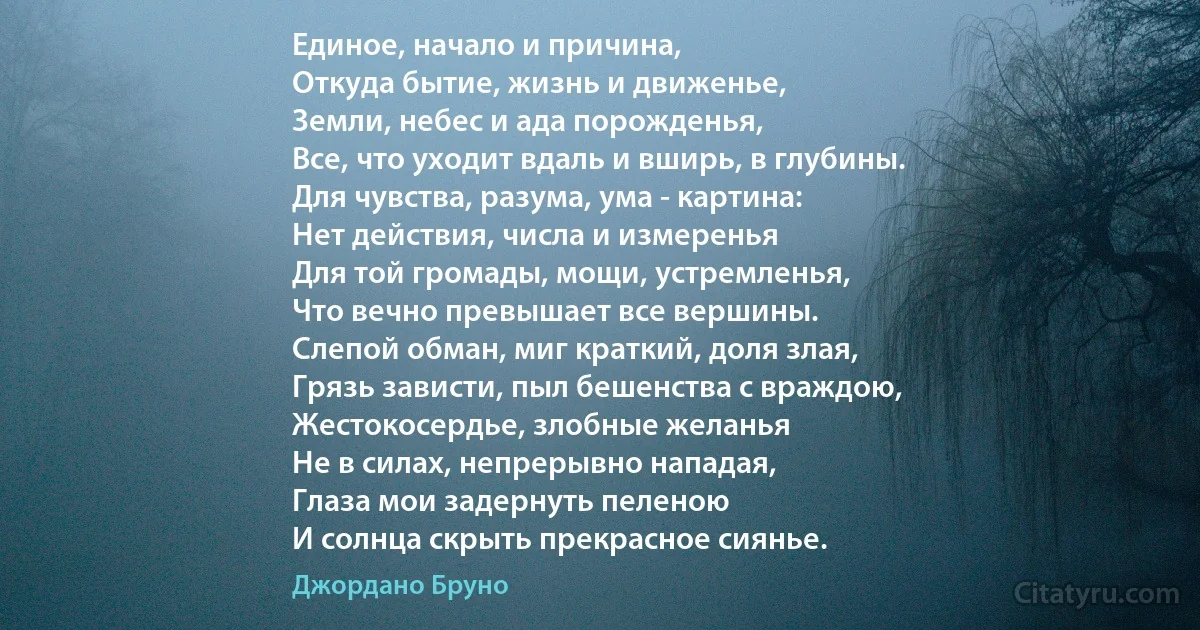 Единое, начало и причина,
Откуда бытие, жизнь и движенье,
Земли, небес и ада порожденья,
Все, что уходит вдаль и вширь, в глубины.
Для чувства, разума, ума - картина:
Нет действия, числа и измеренья
Для той громады, мощи, устремленья,
Что вечно превышает все вершины.
Слепой обман, миг краткий, доля злая,
Грязь зависти, пыл бешенства с враждою,
Жестокосердье, злобные желанья
Не в силах, непрерывно нападая,
Глаза мои задернуть пеленою
И солнца скрыть прекрасное сиянье. (Джордано Бруно)