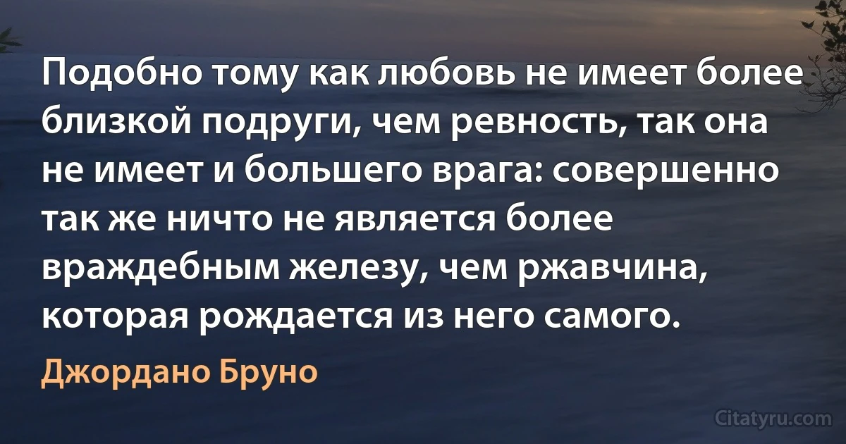 Подобно тому как любовь не имеет более близкой подруги, чем ревность, так она не имеет и большего врага: совершенно так же ничто не является более враждебным железу, чем ржавчина, которая рождается из него самого. (Джордано Бруно)