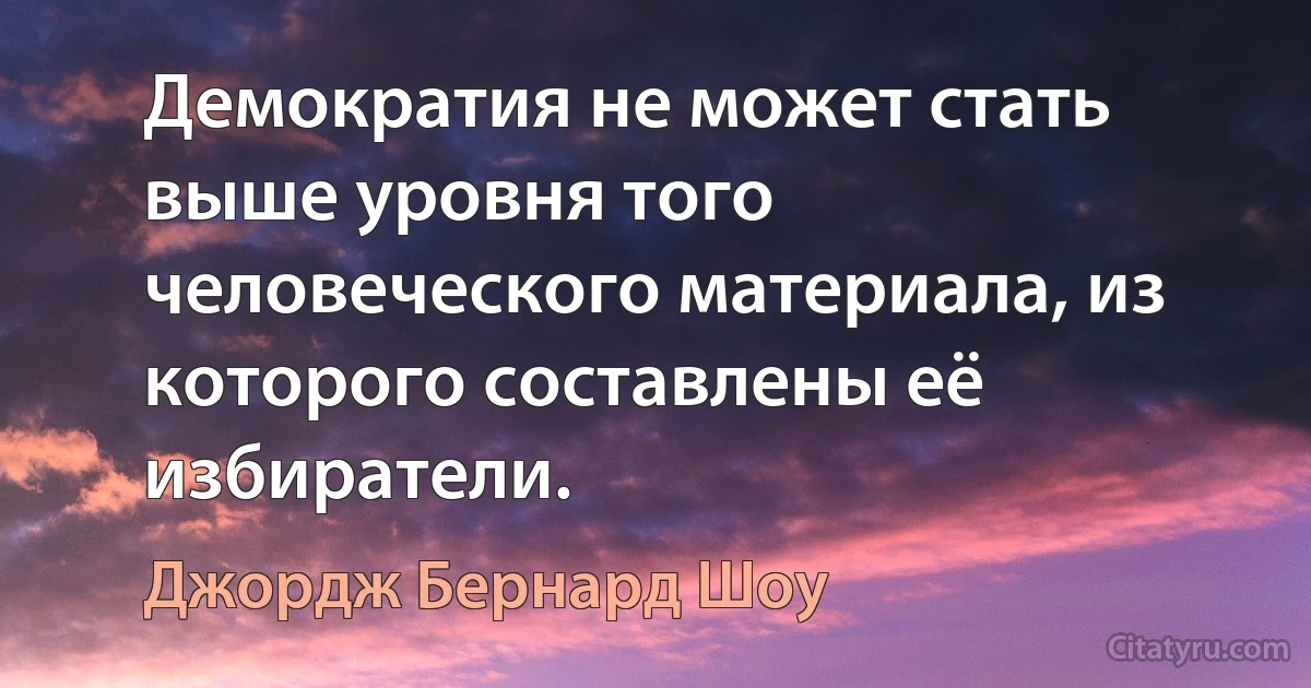 Демократия не может стать выше уровня того человеческого материала, из которого составлены её избиратели. (Джордж Бернард Шоу)