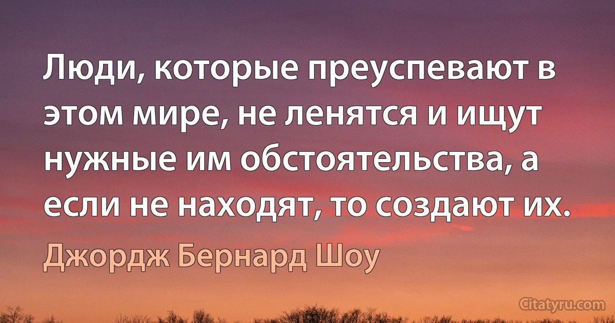 Люди, которые преуспевают в этом мире, не ленятся и ищут нужные им обстоятельства, а если не находят, то создают их. (Джордж Бернард Шоу)