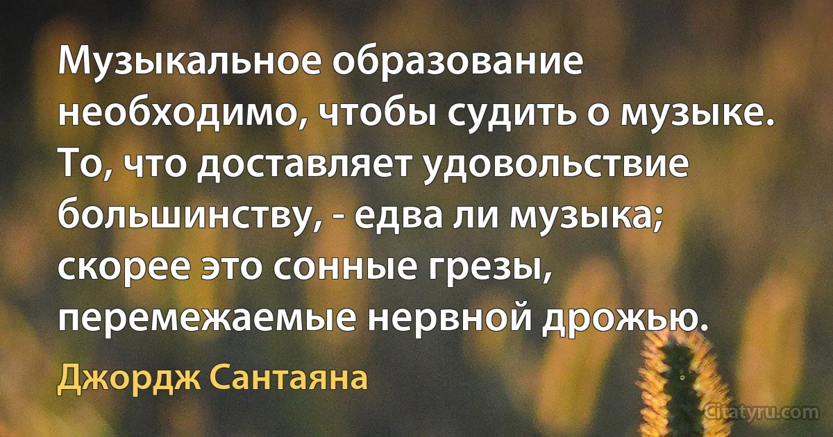 Музыкальное образование необходимо, чтобы судить о музыке. То, что доставляет удовольствие большинству, - едва ли музыка; скорее это сонные грезы, перемежаемые нервной дрожью. (Джордж Сантаяна)