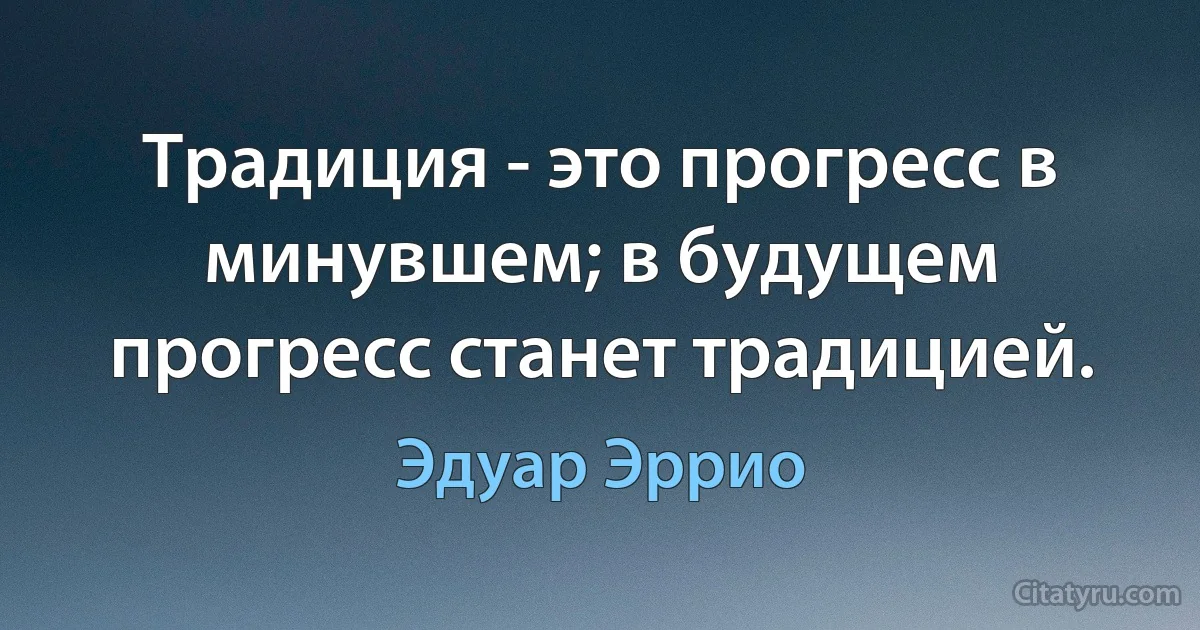 Традиция - это прогресс в минувшем; в будущем прогресс станет традицией. (Эдуар Эррио)