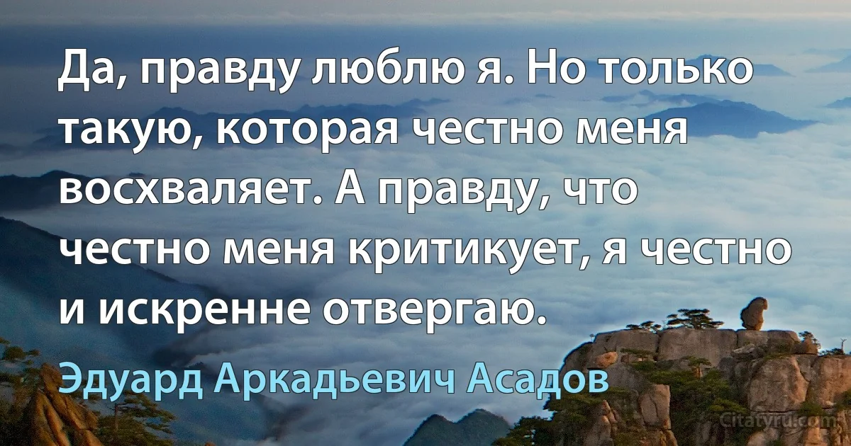 Да, правду люблю я. Но только такую, которая честно меня восхваляет. А правду, что честно меня критикует, я честно и искренне отвергаю. (Эдуард Аркадьевич Асадов)