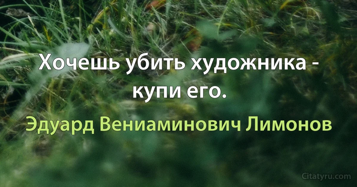 Хочешь убить художника - купи его. (Эдуард Вениаминович Лимонов)