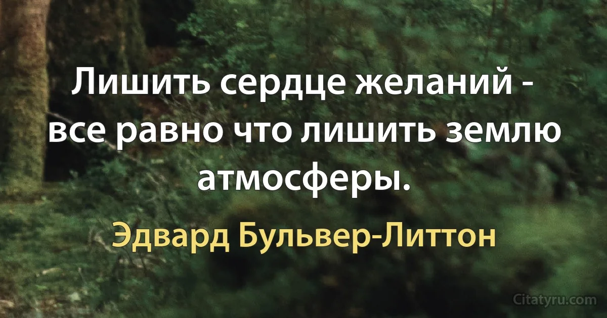 Лишить сердце желаний - все равно что лишить землю атмосферы. (Эдвард Бульвер-Литтон)