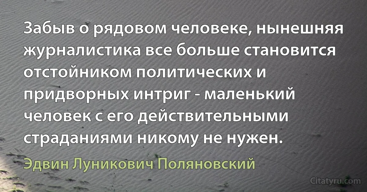 Забыв о рядовом человеке, нынешняя журналистика все больше становится отстойником политических и придворных интриг - маленький человек с его действительными страданиями никому не нужен. (Эдвин Луникович Поляновский)