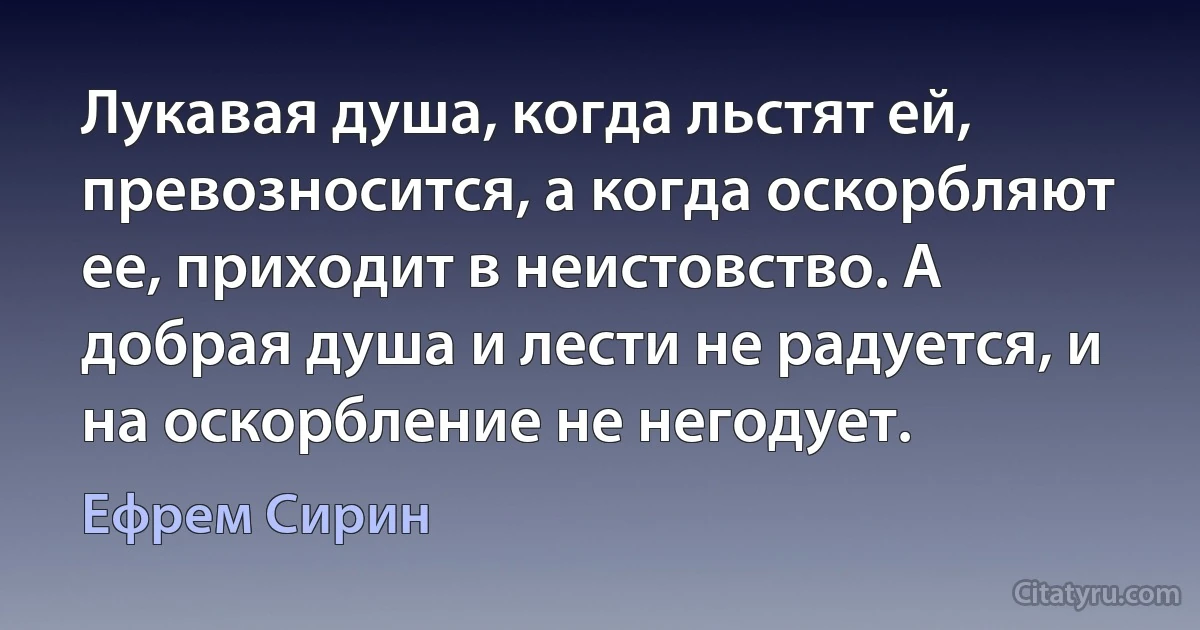 Лукавая душа, когда льстят ей, превозносится, а когда оскорбляют ее, приходит в неистовство. А добрая душа и лести не радуется, и на оскорбление не негодует. (Ефрем Сирин)