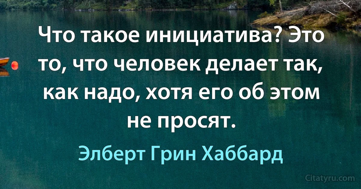 Что такое инициатива? Это то, что человек делает так, как надо, хотя его об этом не просят. (Элберт Грин Хаббард)