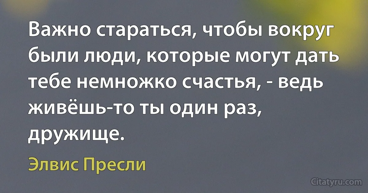 Важно стараться, чтобы вокруг были люди, которые могут дать тебе немножко счастья, - ведь живёшь-то ты один раз, дружище. (Элвис Пресли)