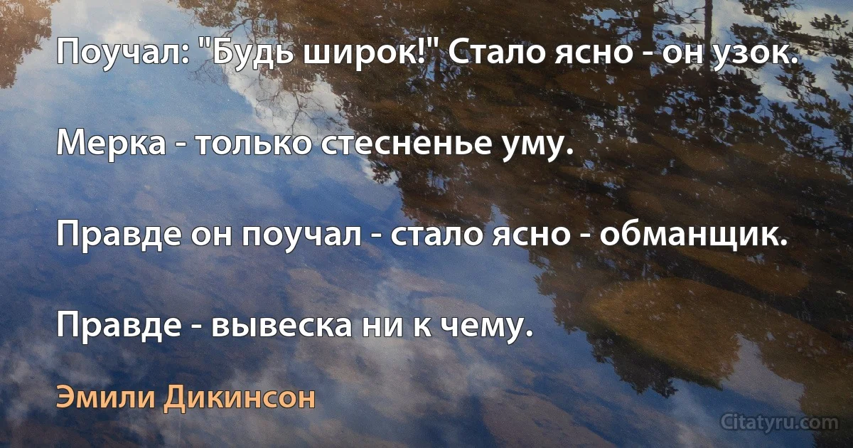 Поучал: "Будь широк!" Стало ясно - он узок.

Мерка - только стесненье уму.

Правде он поучал - стало ясно - обманщик.

Правде - вывеска ни к чему. (Эмили Дикинсон)