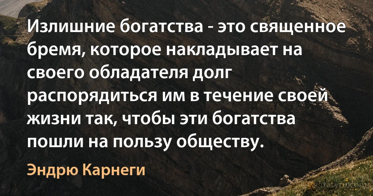 Излишние богатства - это священное бремя, которое накладывает на своего обладателя долг распорядиться им в течение своей жизни так, чтобы эти богатства пошли на пользу обществу. (Эндрю Карнеги)