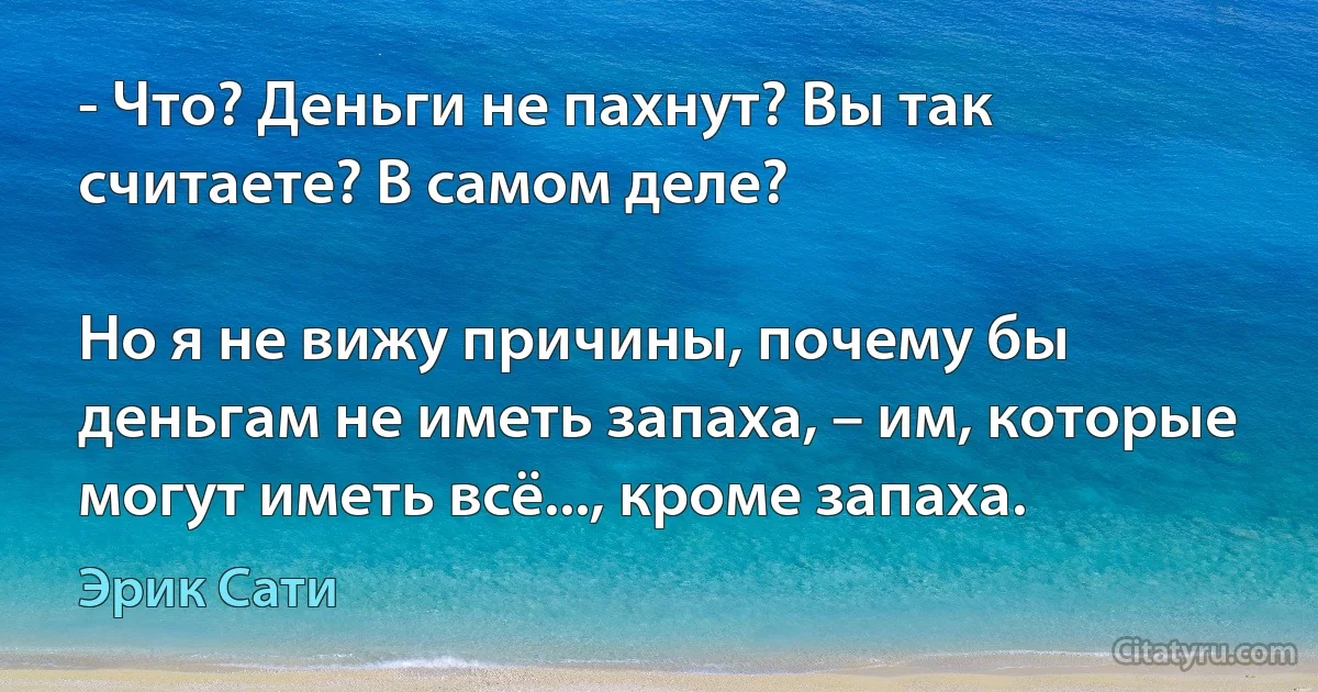 - Что? Деньги не пахнут? Вы так считаете? В самом деле?

Но я не вижу причины, почему бы деньгам не иметь запаха, – им, которые могут иметь всё..., кроме запаха. (Эрик Сати)