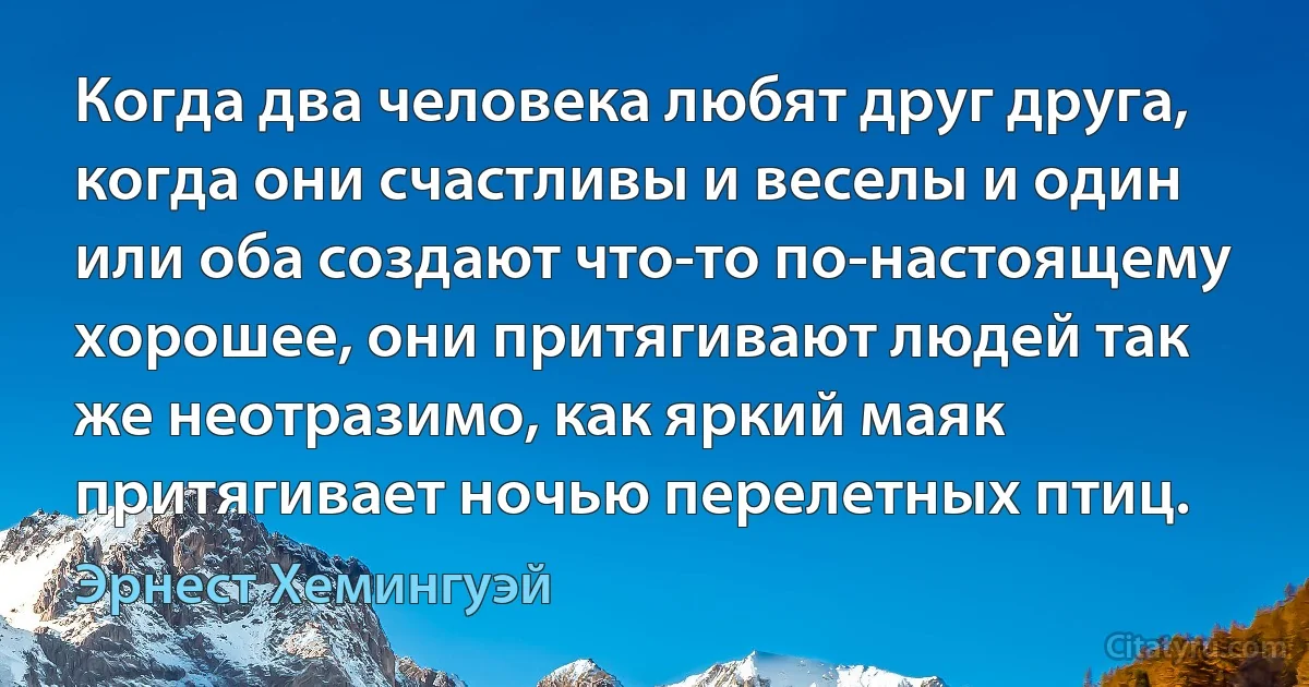 Когда два человека любят друг друга, когда они счастливы и веселы и один или оба создают что-то по-настоящему хорошее, они притягивают людей так же неотразимо, как яркий маяк притягивает ночью перелетных птиц. (Эрнест Хемингуэй)