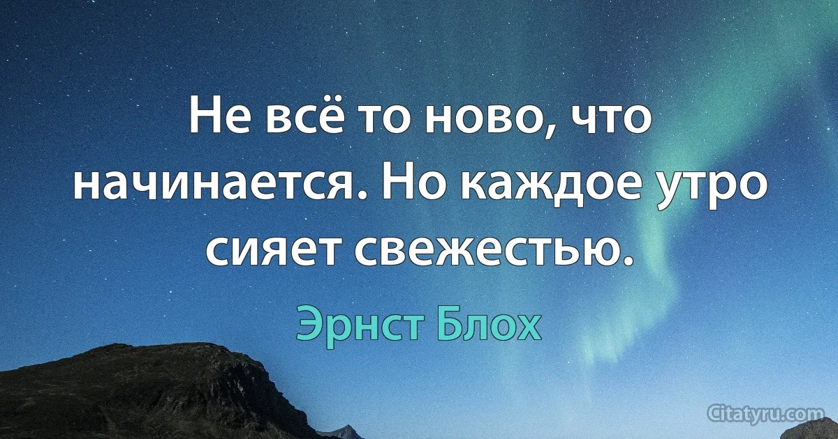 Не всё то ново, что начинается. Но каждое утро сияет свежестью. (Эрнст Блох)