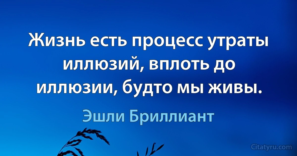 Жизнь есть процесс утраты иллюзий, вплоть до иллюзии, будто мы живы. (Эшли Бриллиант)