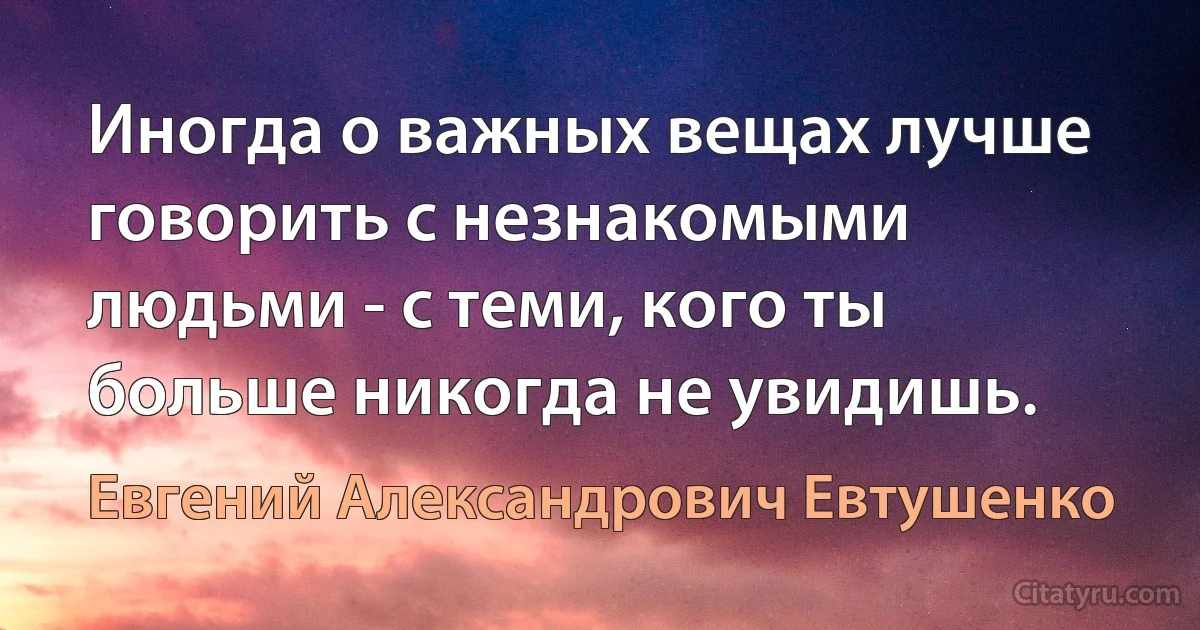 Иногда о важных вещах лучше говорить с незнакомыми людьми - с теми, кого ты больше никогда не увидишь. (Евгений Александрович Евтушенко)