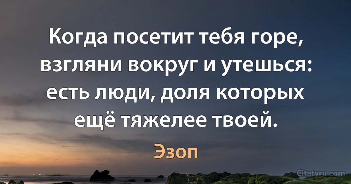 Когда посетит тебя горе, взгляни вокруг и утешься: есть люди, доля которых ещё тяжелее твоей. (Эзоп)