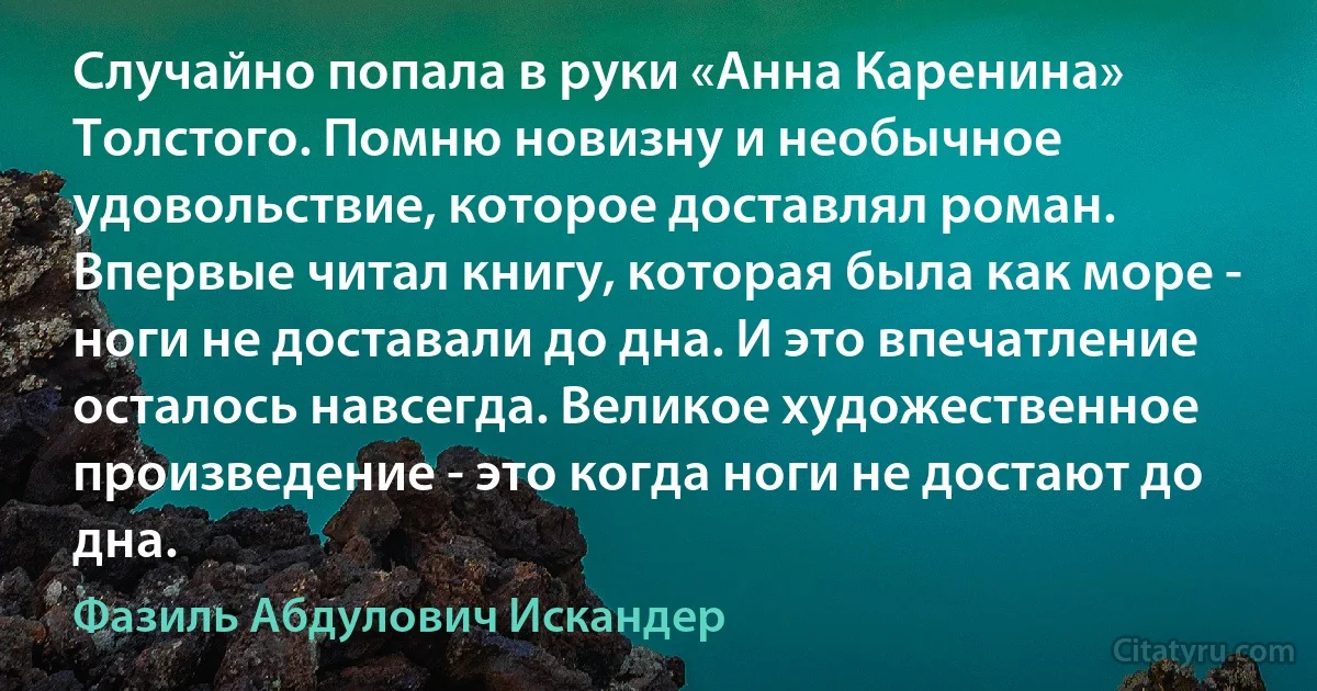 Случайно попала в руки «Анна Каренина» Толстого. Помню новизну и необычное удовольствие, которое доставлял роман. Впервые читал книгу, которая была как море - ноги не доставали до дна. И это впечатление осталось навсегда. Великое художественное произведение - это когда ноги не достают до дна. (Фазиль Абдулович Искандер)