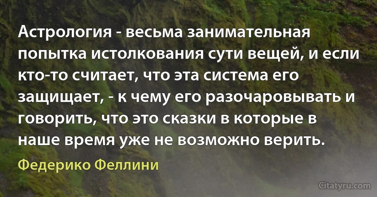 Астрология - весьма занимательная попытка истолкования сути вещей, и если кто-то считает, что эта система его защищает, - к чему его разочаровывать и говорить, что это сказки в которые в наше время уже не возможно верить. (Федерико Феллини)