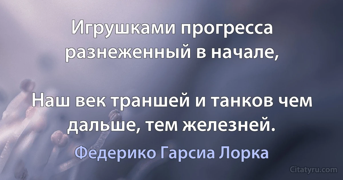 Игрушками прогресса разнеженный в начале,

Наш век траншей и танков чем дальше, тем железней. (Федерико Гарсиа Лорка)