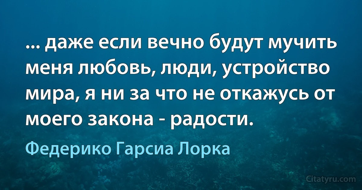 ... даже если вечно будут мучить меня любовь, люди, устройство мира, я ни за что не откажусь от моего закона - радости. (Федерико Гарсиа Лорка)