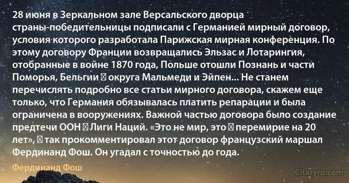 28 июня в Зеркальном зале Версальского дворца страны-победительницы подписали с Германией мирный договор, условия которого разработала Парижская мирная конференция. По этому договору Франции возвращались Эльзас и Лотарингия, отобранные в войне 1870 года, Польше отошли Познань и части Поморья, Бельгии ― округа Мальмеди и Эйпен... Не станем перечислять подробно все статьи мирного договора, скажем еще только, что Германия обязывалась платить репарации и была ограничена в вооружениях. Важной частью договора было создание предтечи ООН ― Лиги Наций. «Это не мир, это ― перемирие на 20 лет», ― так прокомментировал этот договор французский маршал Фердинанд Фош. Он угадал с точностью до года. (Фердинанд Фош)