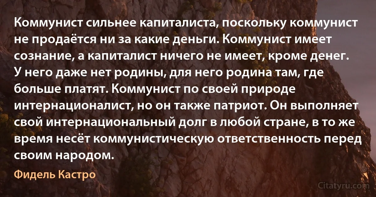 Коммунист сильнее капиталиста, поскольку коммунист не продаётся ни за какие деньги. Коммунист имеет сознание, а капиталист ничего не имеет, кроме денег. У него даже нет родины, для него родина там, где больше платят. Коммунист по своей природе интернационалист, но он также патриот. Он выполняет свой интернациональный долг в любой стране, в то же время несёт коммунистическую ответственность перед своим народом. (Фидель Кастро)