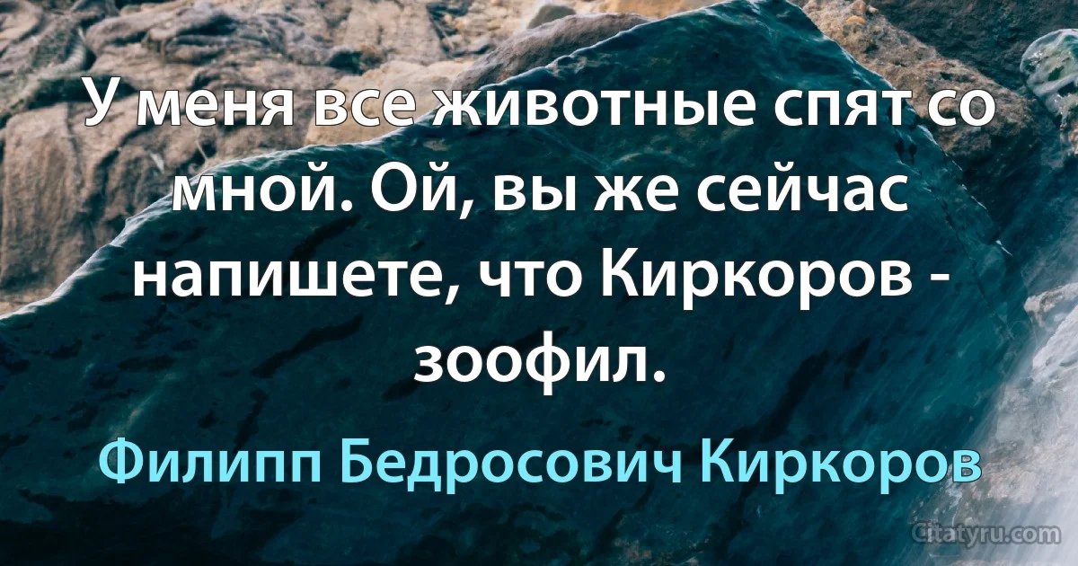 У меня все животные спят со мной. Ой, вы же сейчас напишете, что Киркоров - зоофил. (Филипп Бедросович Киркоров)