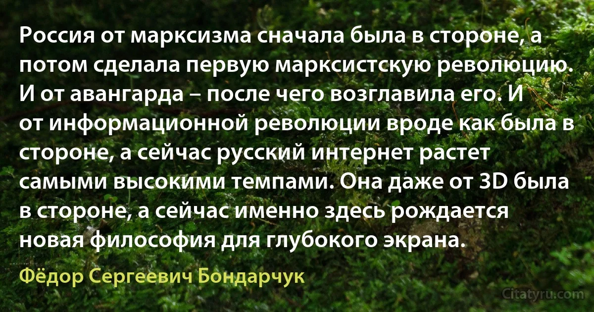 Россия от марксизма сначала была в стороне, а потом сделала первую марксистскую революцию. И от авангарда – после чего возглавила его. И от информационной революции вроде как была в стороне, а сейчас русский интернет растет самыми высокими темпами. Она даже от 3D была в стороне, а сейчас именно здесь рождается новая философия для глубокого экрана. (Фёдор Сергеевич Бондарчук)