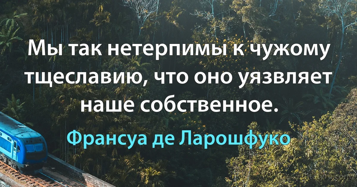 Мы так нетерпимы к чужому тщеславию, что оно уязвляет наше собственное. (Франсуа де Ларошфуко)