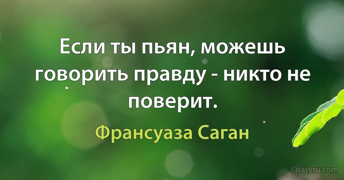 Если ты пьян, можешь говорить правду - никто не поверит. (Франсуаза Саган)