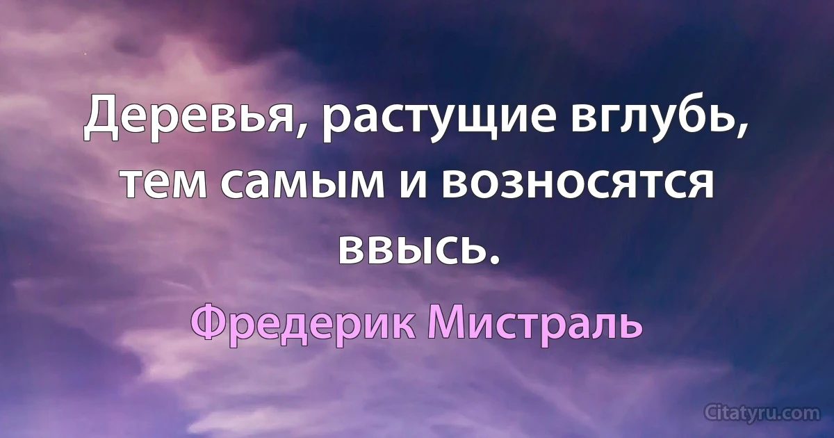 Деревья, растущие вглубь, тем самым и возносятся ввысь. (Фредерик Мистраль)