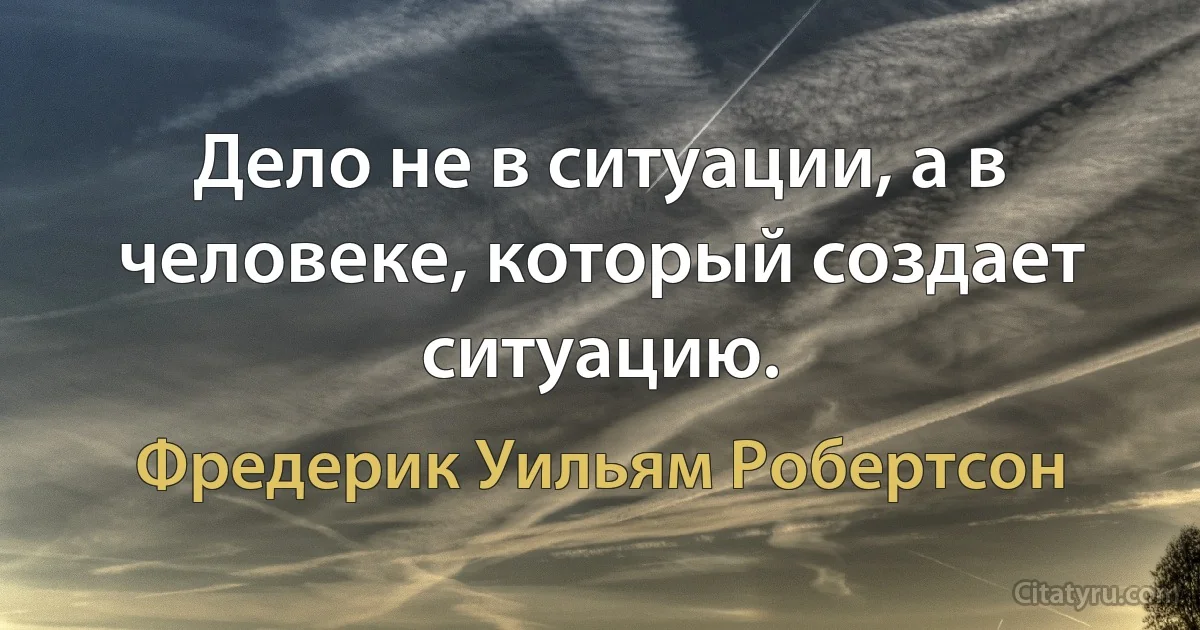 Дело не в ситуации, а в человеке, который создает ситуацию. (Фредерик Уильям Робертсон)