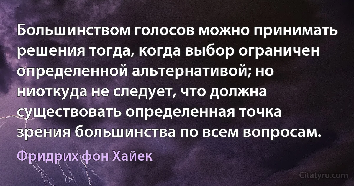 Большинством голосов можно принимать решения тогда, когда выбор ограничен определенной альтернативой; но ниоткуда не следует, что должна существовать определенная точка зрения большинства по всем вопросам. (Фридрих фон Хайек)