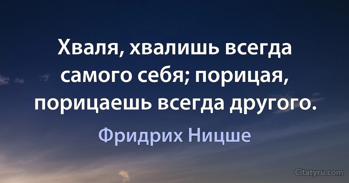 Хваля, хвалишь всегда самого себя; порицая, порицаешь всегда другого. (Фридрих Ницше)