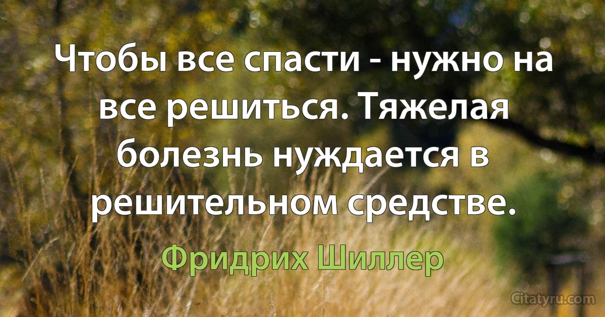 Чтобы все спасти - нужно на все решиться. Тяжелая болезнь нуждается в решительном средстве. (Фридрих Шиллер)