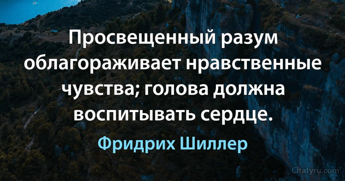 Просвещенный разум облагораживает нравственные чувства; голова должна воспитывать сердце. (Фридрих Шиллер)