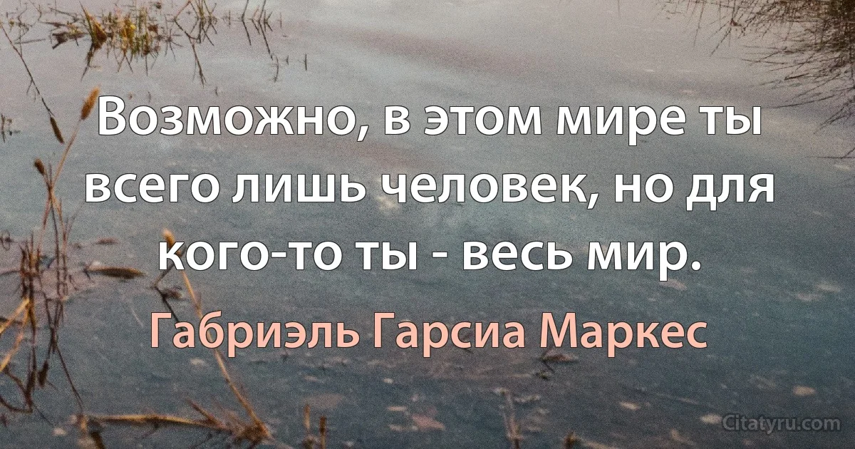 Возможно, в этом мире ты всего лишь человек, но для кого-то ты - весь мир. (Габриэль Гарсиа Маркес)