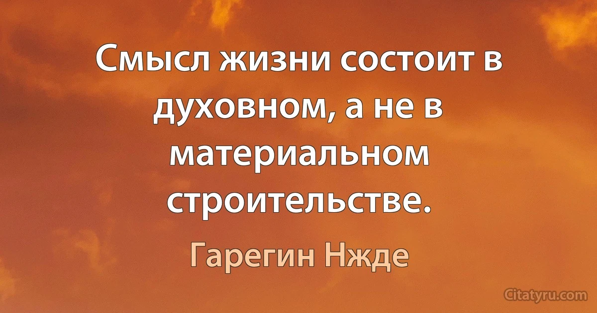 Смысл жизни состоит в духовном, а не в материальном строительстве. (Гарегин Нжде)