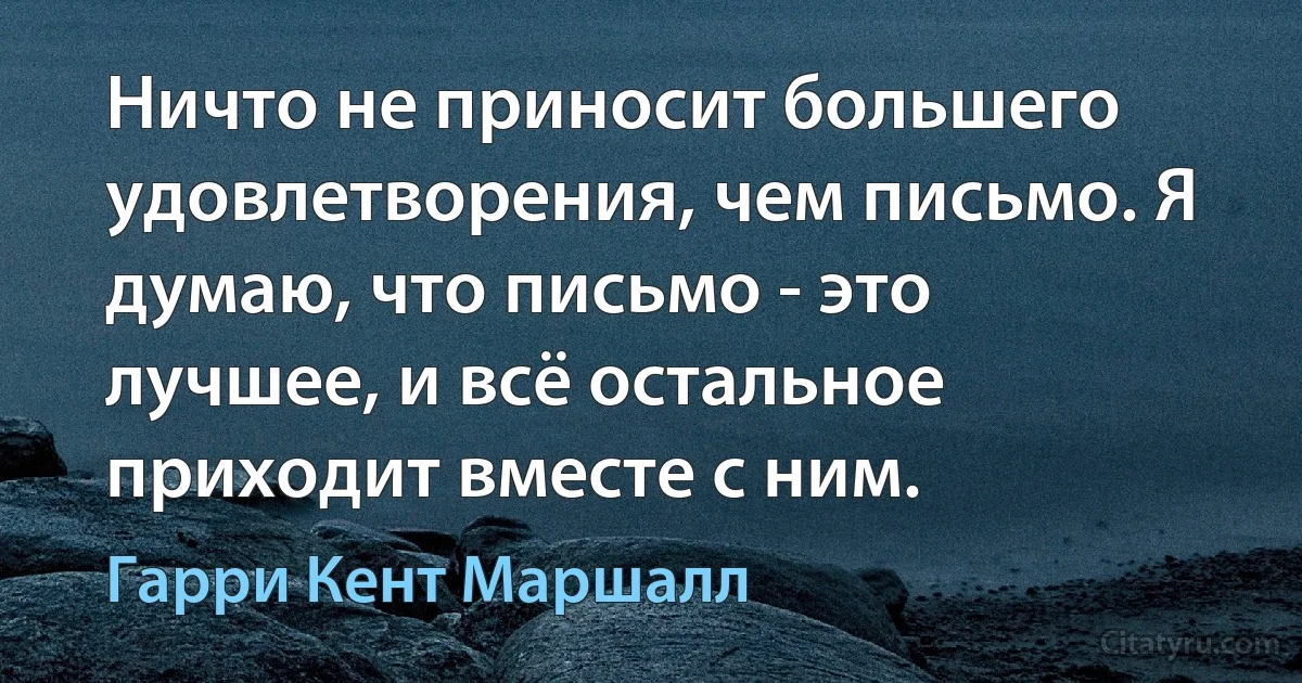 Ничто не приносит большего удовлетворения, чем письмо. Я думаю, что письмо - это лучшее, и всё остальное приходит вместе с ним. (Гарри Кент Маршалл)