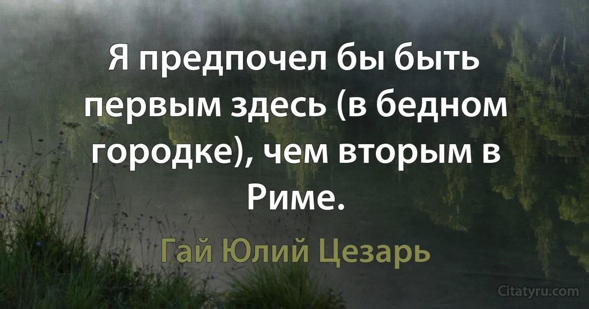 Я предпочел бы быть первым здесь (в бедном городке), чем вторым в Риме. (Гай Юлий Цезарь)