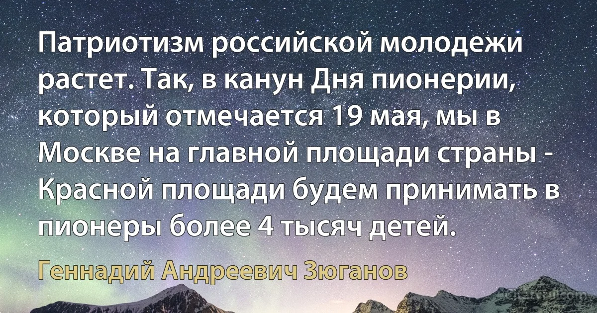 Патриотизм российской молодежи растет. Так, в канун Дня пионерии, который отмечается 19 мая, мы в Москве на главной площади страны - Красной площади будем принимать в пионеры более 4 тысяч детей. (Геннадий Андреевич Зюганов)